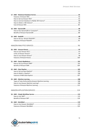 Amazon Web Services
17. AWS ─ Relational Database Service.........................................................................................................81
Features of Amazon RDS ...............................................................................................................................81
How to Set Up Amazon RDS? ........................................................................................................................81
How to Connect Database to MySQL DB Instance? ......................................................................................84
How to Delete a DB Instance?.......................................................................................................................85
Cost of Amazon RDS ......................................................................................................................................85
18. AWS ─ DynamoDB...................................................................................................................................86
How to Run DynamoDB on Computer?.........................................................................................................86
Benefits of Amazon DynamoDB ....................................................................................................................88
19. AWS ─ Redshift .......................................................................................................................................89
How to Set Up Amazon Redshift?.................................................................................................................89
Features of Amazon Redshift ........................................................................................................................95
AMAZON ANALYTICS SERVICES .................................................................................................96
20. AWS ─ Amazon Kinesis............................................................................................................................97
How to Use Amazon KCL?..............................................................................................................................97
Limits of Amazon Kinesis? .............................................................................................................................97
How to Use Amazon Kinesis? ........................................................................................................................98
Features of Amazon Kinesis.........................................................................................................................100
21. AWS ─ Elastic MapReduce.....................................................................................................................101
How to Set Up Amazon EMR? .....................................................................................................................101
Benefits of Amazon EMR.............................................................................................................................104
22. AWS ─ Data Pipeline .............................................................................................................................105
How to Set Up Data Pipeline? .....................................................................................................................105
How to Delete a Pipeline? ...........................................................................................................................106
Features of AWS Data Pipeline....................................................................................................................107
23. AWS ─ Machine Learning ......................................................................................................................108
Types of Tasks Performed by Amazon Machine Learning...........................................................................108
How to Use Amazon Machine Learning?.....................................................................................................108
Features of Amazon Machine Learning.......................................................................................................113
AMAZON APPLICATION SERVICES ...........................................................................................114
24. AWS ─ Simple Workflow Service ...........................................................................................................115
How to Use SWF? ........................................................................................................................................115
Benefits of Amazon SWF .............................................................................................................................118
25. AWS ─ WorkMail...................................................................................................................................119
How to Use Amazon WorkMail? .................................................................................................................119
Features of Amazon WorkMail....................................................................................................................120
iv
 