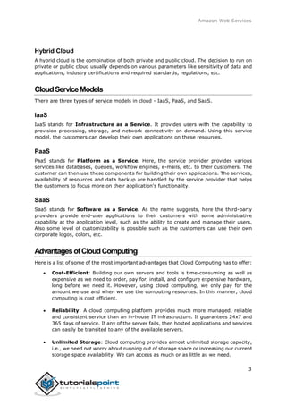 Amazon Web Services
Hybrid Cloud
A hybrid cloud is the combination of both private and public cloud. The decision to run on
private or public cloud usually depends on various parameters like sensitivity of data and
applications, industry certifications and required standards, regulations, etc.
CloudServiceModels
There are three types of service models in cloud - IaaS, PaaS, and SaaS.
IaaS
IaaS stands for Infrastructure as a Service. It provides users with the capability to
provision processing, storage, and network connectivity on demand. Using this service
model, the customers can develop their own applications on these resources.
PaaS
PaaS stands for Platform as a Service. Here, the service provider provides various
services like databases, queues, workflow engines, e-mails, etc. to their customers. The
customer can then use these components for building their own applications. The services,
availability of resources and data backup are handled by the service provider that helps
the customers to focus more on their application's functionality.
SaaS
SaaS stands for Software as a Service. As the name suggests, here the third-party
providers provide end-user applications to their customers with some administrative
capability at the application level, such as the ability to create and manage their users.
Also some level of customizability is possible such as the customers can use their own
corporate logos, colors, etc.
AdvantagesofCloudComputing
Here is a list of some of the most important advantages that Cloud Computing has to offer:
 Cost-Efficient: Building our own servers and tools is time-consuming as well as
expensive as we need to order, pay for, install, and configure expensive hardware,
long before we need it. However, using cloud computing, we only pay for the
amount we use and when we use the computing resources. In this manner, cloud
computing is cost efficient.
 Reliability: A cloud computing platform provides much more managed, reliable
and consistent service than an in-house IT infrastructure. It guarantees 24x7 and
365 days of service. If any of the server fails, then hosted applications and services
can easily be transited to any of the available servers.
 Unlimited Storage: Cloud computing provides almost unlimited storage capacity,
i.e., we need not worry about running out of storage space or increasing our current
storage space availability. We can access as much or as little as we need.
3
 