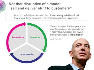 Not that disruptive of a model:
“sell and deliver stuff to customers”
  Amazon perfectly understood the old-economy retail cocktail:
   low prices, large selection, convenience/customer experience.


                                    “I can't imagine that ten years from
                                    now [customers] are going to say:
                                    „I really love Amazon, but I wish
                                    their prices were a little higher‟”
 Convenience     Low prices
                                    Jeff Bezos




       Large selection
 