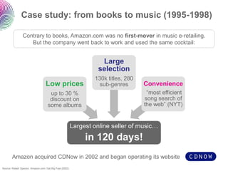 Case study: from books to music (1995-1998)

                Contrary to books, Amazon.com was no first-mover in music e-retailing.
                   But the company went back to work and used the same cocktail:


                                                                    Large
                                                                   selection
                                                                  130k titles, 280
                                   Low prices                       sub-genres       Convenience
                                      up to 30 %                                      “most efficient
                                      discount on                                    song search of
                                     some albums                                     the web” (NYT)


                                                          Largest online seller of music…
                                                               in 120 days!
        Amazon acquired CDNow in 2002 and began operating its website
Source: Robert Spector, Amazon.com: Get Big Fast (2002)
 