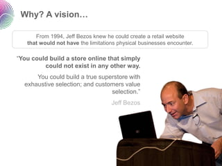 Why? A vision…

      From 1994, Jeff Bezos knew he could create a retail website
   that would not have the limitations physical businesses encounter.

“You could build a store online that simply
         could not exist in any other way.
      You could build a true superstore with
  exhaustive selection; and customers value
                                 selection.”
                                    Jeff Bezos
 