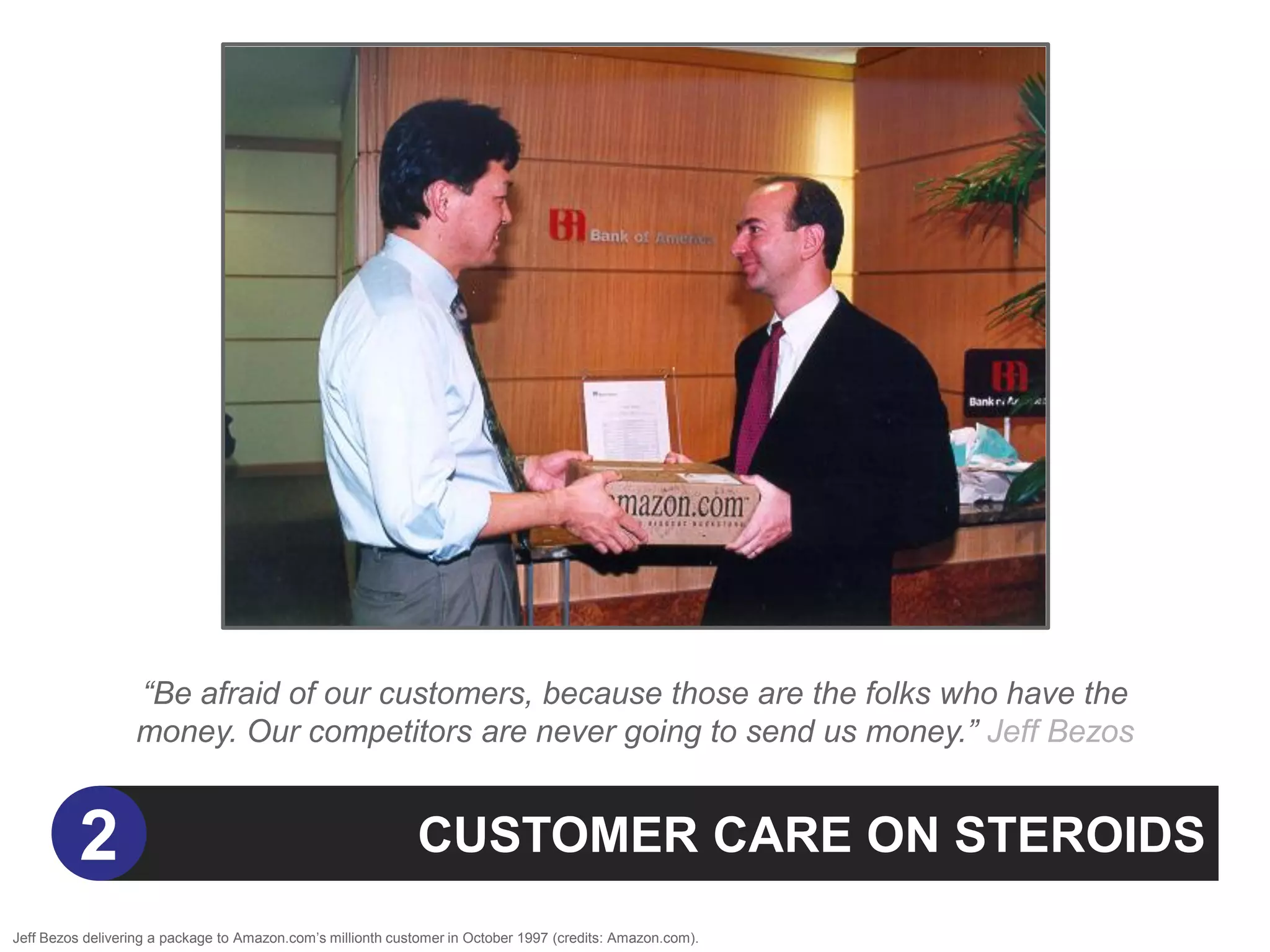 “Be afraid of our customers, because those are the folks who have the
                  money. Our competitors are never going to send us money.” Jeff Bezos


          2                                                  CUSTOMER CARE ON STEROIDS
Jeff Bezos delivering a package to Amazon.com‟s millionth customer in October 1997 (credits: Amazon.com).
 