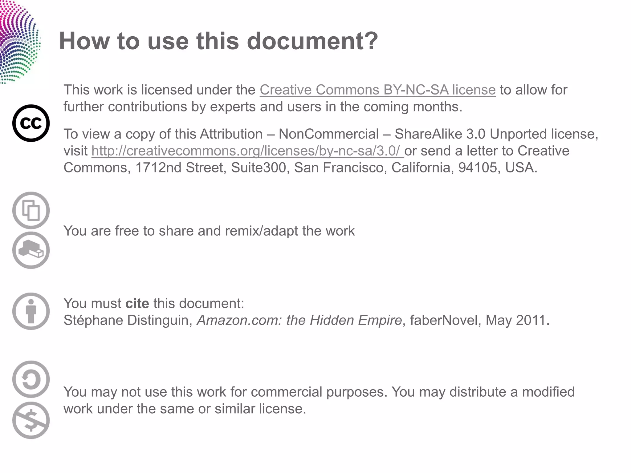 How to use this document?
This work is licensed under the Creative Commons BY-NC-SA license to allow for
further contributions by experts and users in the coming months.
To view a copy of this Attribution – NonCommercial – ShareAlike 3.0 Unported license,
visit http://creativecommons.org/licenses/by-nc-sa/3.0/ or send a letter to Creative
Commons, 1712nd Street, Suite300, San Francisco, California, 94105, USA.



You are free to share and remix/adapt the work




You must cite this document:
Stéphane Distinguin, Amazon.com: the Hidden Empire, faberNovel, May 2011.




You may not use this work for commercial purposes. You may distribute a modified
work under the same or similar license.
 