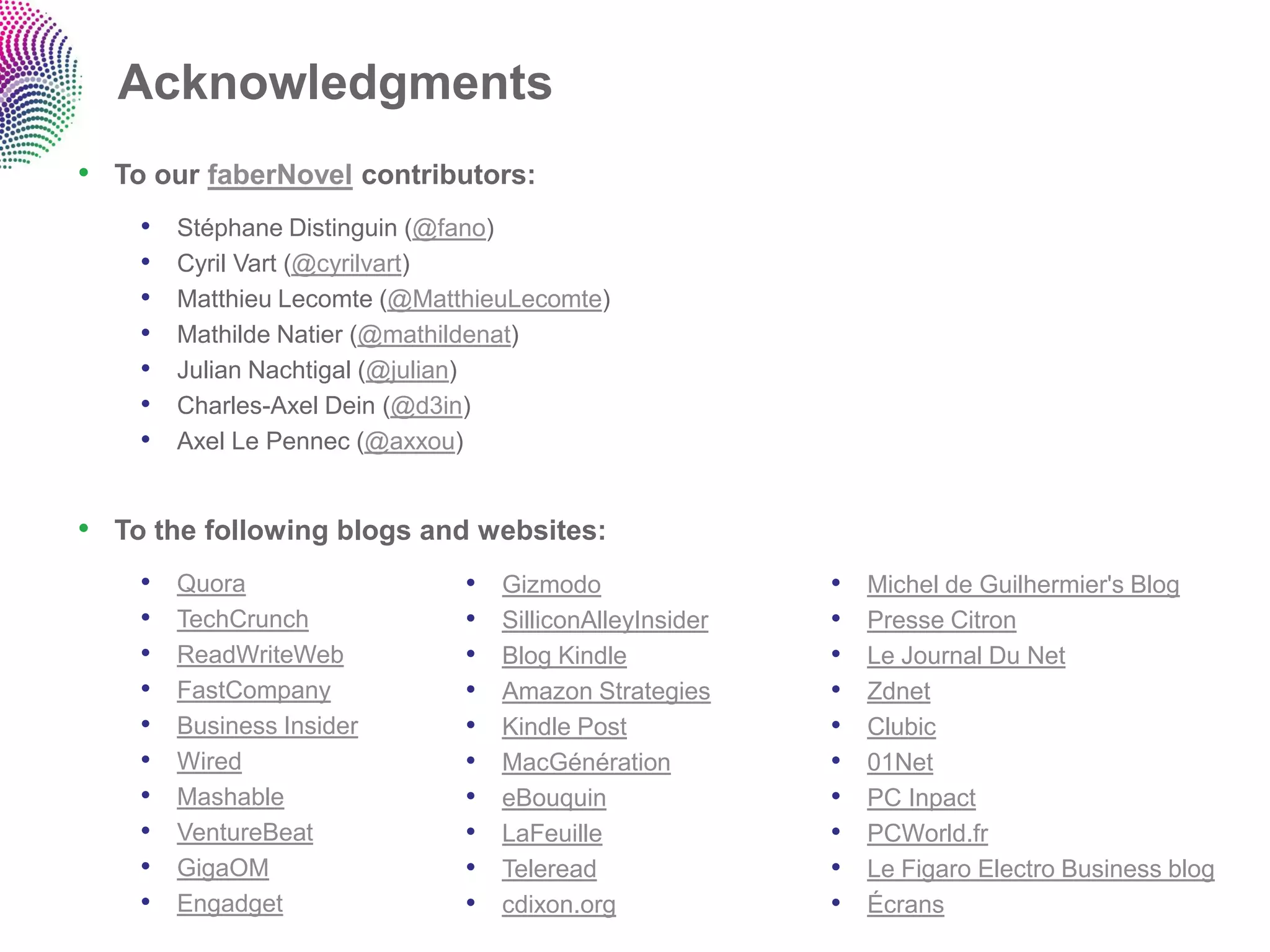 Acknowledgments
• To our faberNovel contributors:
    •   Stéphane Distinguin (@fano)
    •   Cyril Vart (@cyrilvart)
    •   Matthieu Lecomte (@MatthieuLecomte)
    •   Mathilde Natier (@mathildenat)
    •   Julian Nachtigal (@julian)
    •   Charles-Axel Dein (@d3in)
    •   Axel Le Pennec (@axxou)


• To the following blogs and websites:
    •   Quora                  •   Gizmodo                •   Michel de Guilhermier's Blog
    •   TechCrunch             •   SilliconAlleyInsider   •   Presse Citron
    •   ReadWriteWeb           •   Blog Kindle            •   Le Journal Du Net
    •   FastCompany            •   Amazon Strategies      •   Zdnet
    •   Business Insider       •   Kindle Post            •   Clubic
    •   Wired                  •   MacGénération          •   01Net
    •   Mashable               •   eBouquin               •   PC Inpact
    •   VentureBeat            •   LaFeuille              •   PCWorld.fr
    •   GigaOM                 •   Teleread               •   Le Figaro Electro Business blog
    •   Engadget               •   cdixon.org             •   Écrans
 