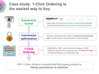 Case study: 1-Click Ordering is
the easiest way to buy

       Conversion
         funnel               Each step of the funnel carries a risk to lose potential
                              customers and lead to shopping cart abandonments.




      Conversion             Amazon monitored each step to improve its conversion
      optimization           rate, a tactic that is now pervasive in the industry.




         1-Click             • Patented in 1997, and licensed to Apple in 2000
                             • Allows to bypass the shopping cart: it‟s only one step!
        Ordering             • Increased Amazon‟s conversion rate




    With 1-Click, Amazon revolutionized the buying process by
                taking convenience to extremes.
 
