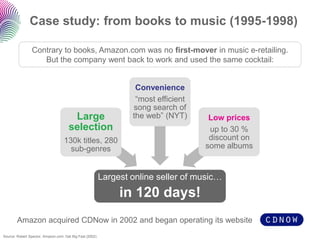 Case study: from books to music (1995-1998) 
Largest online seller of music… 
in 120 days! 
Large selection 
130k titles, 280 sub-genres 
Convenience 
“most efficient song search of the web” (NYT) 
Low prices 
up to 30 % discount on some albums 
Source: Robert Spector, Amazon.com: Get Big Fast (2002) 
Contrary to books, Amazon.com was no first-mover in music e-retailing. But the company went back to work and used the same cocktail: 
Amazon acquired CDNowin 2002 and began operating its website  