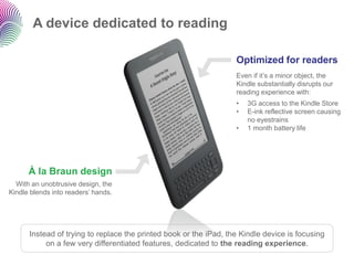 A device dedicated to readingInstead of trying to replace the printed book or the iPad, the Kindle device is focusing on a few very differentiated features, dedicated to the reading experience. 
À la Braun design 
With an unobtrusive design, the Kindle blends into readers‟ hands. 
Optimized for readersEven if it‟s a minor object, the Kindle substantially disrupts our reading experience with: 
•3G access to the Kindle Store 
•E-ink reflective screen causing no eyestrains 
•1 month battery life  