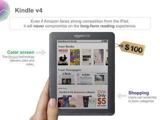 Kindle v4 
Color screenThe Mirasoltechnology delivers color and video. 
Shopping 
Users can subscribe to book categories 
Even if Amazon faces strong competition from the iPad, 
it will nevercompromise on the long-form reading experience.  