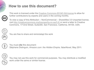 How to use this document? 
This work is licensed under the Creative Commons BY-NC-SA licenseto allow for further contributions by experts and users in the coming months. 
To view a copy of this Attribution –NonCommercial–ShareAlike3.0 Unportedlicense, visit http://creativecommons.org/licenses/by-nc-sa/3.0/ or send a letter to Creative Commons, 1712nd Street, Suite300, San Francisco, California, 94105, USA. 
You may not use this work for commercial purposes. You may distribute a modified work under the same or similar license. 
You are free to share and remix/adapt the work 
You must citethis document: StéphaneDistinguin, Amazon.com:the Hidden Empire, faberNovel, May 2011.  