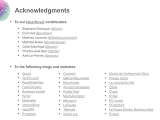 Acknowledgments 
•To our faberNovelcontributors: 
•StéphaneDistinguin(@fano) 
•Cyril Vart(@cyrilvart) 
•MatthieuLecomte(@MatthieuLecomte) 
•MathildeNatier(@mathildenat) 
•Julian Nachtigal(@julian) 
•Charles-Axel Dein(@d3in) 
•Axel Le Pennec(@axxou) 
•To the following blogs and websites: 
•Quora 
•TechCrunch 
•ReadWriteWeb 
•FastCompany 
•Business Insider 
•Wired 
•Mashable 
•VentureBeat 
•GigaOM 
•Engadget 
•Gizmodo 
•SilliconAlleyInsider 
•Blog Kindle 
•Amazon Strategies 
•Kindle Post 
•MacGénération 
•eBouquin 
•LaFeuille 
•Teleread 
•cdixon.org 
•Michel de Guilhermier'sBlog 
•Presse Citron 
•Le Journal Du Net 
•Zdnet 
•Clubic 
•01Net 
•PC Inpact 
•PCWorld.fr 
•Le Figaro Electro Business blog 
•Écrans  