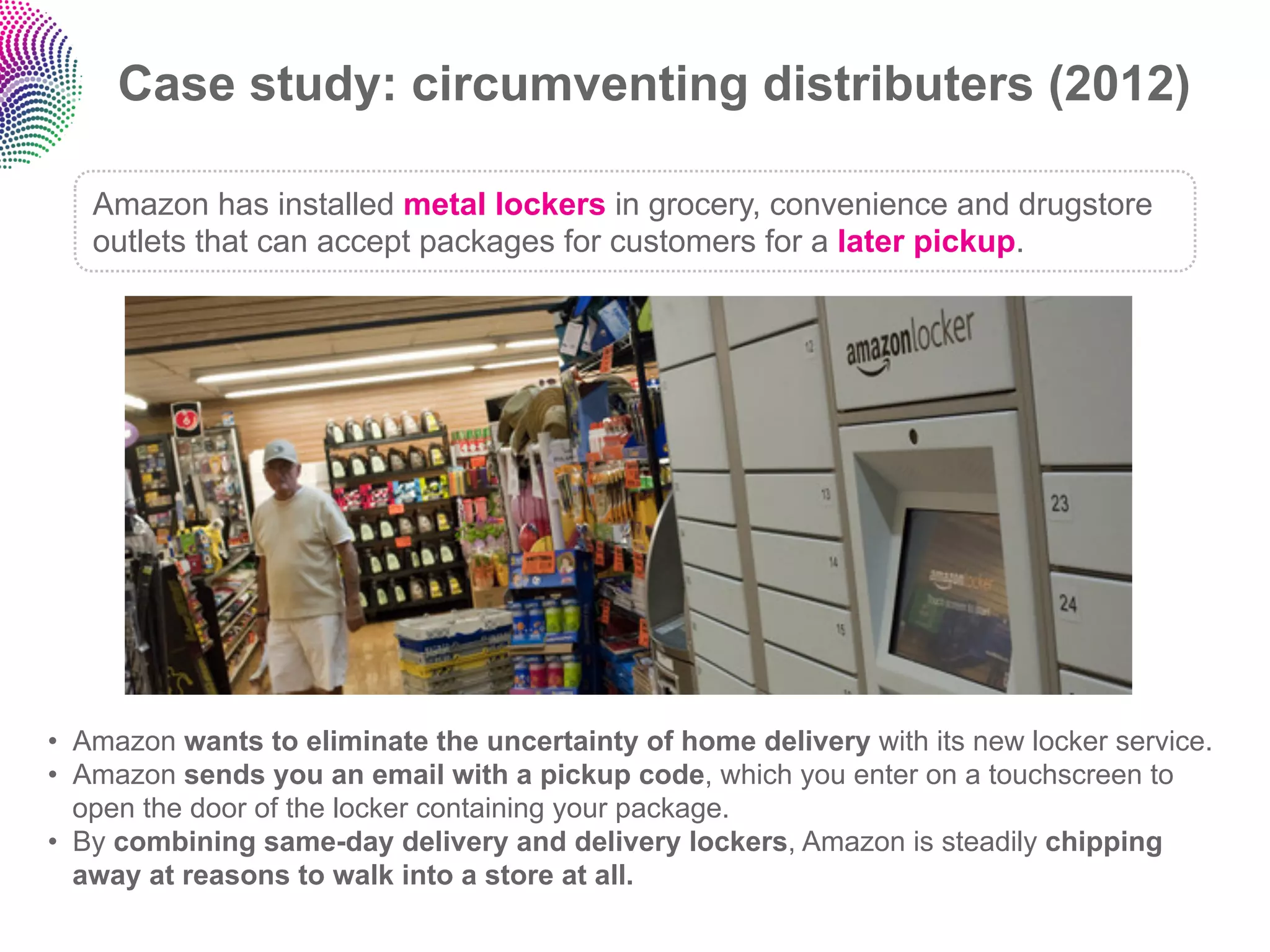 Case study: circumventing distributers (2012)

   Amazon has installed metal lockers in grocery, convenience and drugstore
   outlets that can accept packages for customers for a later pickup.




•  Amazon wants to eliminate the uncertainty of home delivery with its new locker service.
•  Amazon sends you an email with a pickup code, which you enter on a touchscreen to
   open the door of the locker containing your package.
•  By combining same-day delivery and delivery lockers, Amazon is steadily chipping
   away at reasons to walk into a store at all.
 