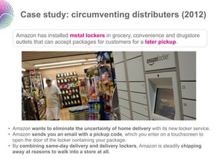 Case study: circumventing distributers (2012)

   Amazon has installed metal lockers in grocery, convenience and drugstore
   outlets that can accept packages for customers for a later pickup.




•  Amazon wants to eliminate the uncertainty of home delivery with its new locker service.
•  Amazon sends you an email with a pickup code, which you enter on a touchscreen to
   open the door of the locker containing your package.
•  By combining same-day delivery and delivery lockers, Amazon is steadily chipping
   away at reasons to walk into a store at all.
 