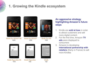1. Growing the Kindle ecosystem


                         An aggressive strategy
                         highlighting Amazon’s future
                         steps

                         1.  Kindle are sold at loss in order
                             to attract customers and sell
                             more digital content.
                         2.  For the first time, Amazon TV
                             ads were displayed to
                             consumers
                         3.  Amazon is developing
                             international partnership with
                             retailers (Darty in France) to sell
                             more Kindles
 