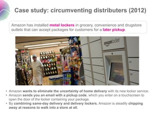 Case study: circumventing distributers (2012)

   Amazon has installed metal lockers in grocery, convenience and drugstore...