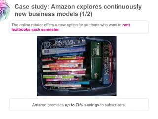 Case study: Amazon explores continuously
 new business models (1/2)
The online retailer offers a new option for students who want to rent
textbooks each semester.




           Amazon promises up to 70% savings to subscribers.
 