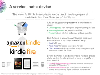 A service, not a device
                      “The vision for Kindle is every book ever in print in any language – all
                                  available in less than 60 seconds.” Jeff Bezos

                                                                                          Amazon struggles with publishers to implement its
                                                                                          vision:
                                                                                          •  Lowering prices, even if it requires temporarily selling at a loss
                                                                                          •  Increasing selection: 900,000 books available
                                                                                          •  Pressuring them with Print on Demand and auto-publishing


                                                                                          Like iTunes, it is a seamlessly integrated ecosystem.
                                                                                          Amazon wants to become a one-stop shop:
                                                                                          •  Kindle’s 3G chip
                                                                                          •  Kindle Fire’s WiFi access (and 4G on the 8,9’’)
                                                                                          •  Direct access to the ebook, movies, music catalogs and apps
                                                                                             on Amazon through the Kindle


                                                                                          Even if the Kindle is the best device to read and browse
                                                                                          digital content for a long time, it is more of a platform
                                                                                          than a device:
                                                                                          •  A device-agnostic experience thanks to mobile and desktop
                                                                                             application (Whispersync1)
                                                                                          •  A streamlined interface and user experience dedicated to
                                                                                             reading and consuming digital content on many devices

1Whispersync   enables a seamless synchronization of the reading progress and bookmarks across devices. Icons from Oxygen.
 