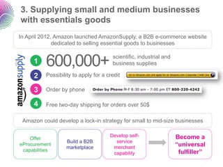 3. Supplying small and medium businesses
with essentials goods
In April 2012, Amazon launched AmazonSupply, a B2B e-commer...