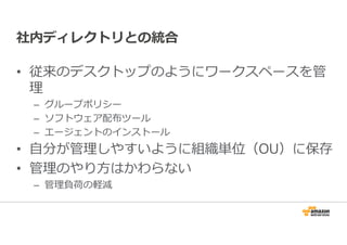 社内ディレクトリとの統合 
• 従来のデスクトップのようにワークスペースを管 
理 
– グループポリシー 
– ソフトウェア配布ツール 
– エージェントのインストール 
• ⾃分が管理しやすいように組織単位（OU）に保存 
• 管理のやり方はかわらない 
– 管理負荷の軽減 
 