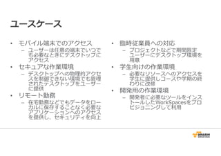 ユースケース 
• モバイル端末でのアクセス 
– ユーザーは任意の端末でいつで 
も必要なときにデスクトップに 
アクセス 
• セキュアな作業環境 
– デスクトップへの物理的アクセ 
スを制御できない環境でも管理 
されたデスクトップをユーザー 
に提供 
• リモート勤務 
– 在宅勤務などでもデータをロー 
カルに保存することなく必要な 
アプリケーションへのアクセス 
を提供し、セキュリティを向上 
• 臨時従業員への対応 
– プロジェクトなどで期間限定 
ユーザーにデスクトップ環境を 
⽤意 
• 学生向けの作業環境 
– 必要なリソースへのアクセスを 
学生に提供しコースや学期の終 
わりに改修 
• 開発⽤の作業環境 
– 開発者に必要なツールをインス 
トールしたWorkSpacesをプロ 
ビジョニングして利⽤ 
 
