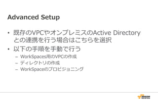 Advanced Setup 
• 既存のVPCやオンプレミスのActive Directory 
との連携を⾏う場合はこちらを選択 
• 以下の⼿順を⼿動で⾏う 
– WorkSpaces⽤のVPCの作成 
– ディレクトリの作成 
– WorkSpaceのプロビジョニング 
 