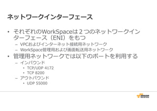 ネットワークインターフェース 
• それぞれのWorkSpaceは２つのネットワークイン 
ターフェース（ENI）をもつ 
– VPCおよびインターネット接続⽤ネットワーク 
– WorkSpace管理⽤および画面転送⽤ネットワーク 
• 管理⽤ネットワークでは以下のポートを利⽤する 
– インバウンド 
• TCP/UDP 4172 
• TCP 8200 
– アウトバウンド 
• UDP 55000 
 