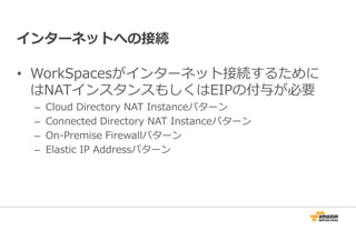 インターネットへの接続 
• WorkSpacesがインターネット接続するために 
はNATインスタンスもしくはEIPの付与が必要 
– Cloud Directory NAT Instanceパターン 
– Connected Directory NAT Instanceパターン 
– On-Premise Firewallパターン 
– Elastic IP Addressパターン 
 
