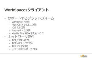 WorkSpacesクライアント 
• サポートするプラットフォーム 
– Windows 7以降 
– Mac OS X 10.8.1以降 
– iOS 7.0以降 
– Android 4.2以降 
– Kindle Fire HDXまたはHD 7 
• ネットワーク要件 
– TCP/UDP 4172 
– TCP 443 (HTTPS) 
– TCP 22 (SSH) 
– RTT 100ms以下を推奨 
 