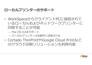 ローカルプリンターのサポート 
• WorkSpaceからクライアントPCに接続されて 
いるローカルおよびネットワークプリンターに 
印刷することが可能 
– Mac OS Xは未サポート 
– ローカルプリンターは⾃動的に認識される 
• Cortado ThinPrintやGoogle Cloud Printなど 
のクラウド印刷ソリューションも利⽤可能 
 
