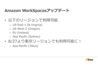 Amazon WorkSpacesアップデート 
• 以下のリージョンで利⽤可能 
– US-East-1 (N.Virginia) 
– US-West-2 (Oregon) 
– EU (Ireland) 
– Asia Pacific (Sydney) 
• 8/27より東京リージョンでも利⽤可能に！ 
– Asia Pacific (Tokyo) 
 