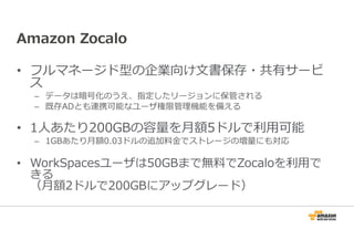Amazon Zocalo 
• フルマネージド型の企業向け文書保存・共有サービ 
ス– 
データは暗号化のうえ、指定したリージョンに保管される 
– 既存ADとも連携可能なユーザ権限管理機能を備える 
• 1人あたり200GBの容量を⽉額5ドルで利⽤可能 
– 1GBあたり⽉額0.03ドルの追加料⾦でストレージの増量にも対応 
• WorkSpacesユーザは50GBまで無料でZocaloを利⽤で 
きる 
（⽉額2ドルで200GBにアップグレード） 
 