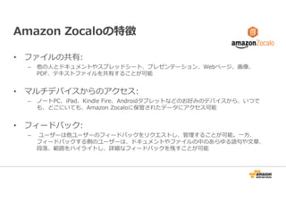 Amazon Zocaloの特徴 
• ファイルの共有: 
– 他の人とドキュメントやスプレッドシート、プレゼンテーション、Webページ、画像、 
PDF、テキストファイルを共有することが可能 
• マルチデバイスからのアクセス: 
– ノートPC、iPad、Kindle Fire、Androidタブレットなどのお好みのデバイスから、いつで 
も、どこにいても、Amazon Zocaloに保管されたデータにアクセス可能 
• フィードバック: 
– ユーザーは他ユーザーのフィードバックをリクエストし、管理することが可能。⼀方、 
フィードバックする側のユーザーは、ドキュメントやファイルの中のあらゆる語句や文章、 
段落、範囲をハイライトし、詳細なフィードバックを残すことが可能 
 