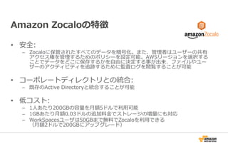 Amazon Zocaloの特徴 
• 安全: 
– Zocaloに保管されたすべてのデータを暗号化。また、管理者はユーザーの共有 
アクセス権を管理するためのポリシーを設定可能。AWSリージョンを選択する 
ことでデータをどこに保存するかを⾃由に決定する事が出来、ファイルやユー 
ザーのアクティビティを追跡するために監査ログを閲覧することが可能 
• コーポレートディレクトリとの統合: 
– 既存のActive Directoryと統合することが可能 
• 低コスト: 
– 1人あたり200GBの容量を⽉額5ドルで利⽤可能 
– 1GBあたり⽉額0.03ドルの追加料⾦でストレージの増量にも対応 
– WorkSpacesユーザは50GBまで無料でZocaloを利⽤できる 
（⽉額2ドルで200GBにアップグレード） 
 