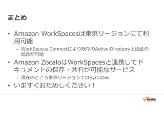 まとめ 
• Amazon WorkSpacesは東京リージョンにて利 
⽤可能 
– WorkSpaces Connectにより既存のActive Directoryと認証の 
統合が可能 
• Amazon ZocaloはWorkSpacesと連携してド 
キュメントの保存・共有が可能なサービス 
– 現在のところ東京リージョンではSyncのみ 
• いますぐおためしください！ 
 
