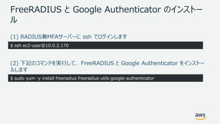 © 2017, Amazon Web Services, Inc. or its Affiliates. All rights reserved.
FreeRADIUS と Google Authenticator のインストー
ル
(1) RADIUS兼MFAサーバーに ssh でログインします
(2) 下記のコマンドを実行して、 FreeRADIUS と Google Authenticator をインストー
ルします
$ ssh ec2-user@10.0.2.170
$ sudo yum -y install freeradius freeradius-utils google-authenticator
 