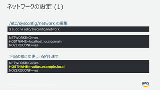 © 2017, Amazon Web Services, Inc. or its Affiliates. All rights reserved.
ネットワークの設定 (1)
$ sudo vi /etc/sysconfig/network
NETWORKING=yes
HOSTNAME=localhost.localdomain
NOZEROCONF=yes
NETWORKING=yes
HOSTNAME=radius.example.local
NOZEROCONF=yes
下記の様に変更し、保存します
/etc/sysconfig/network の編集
 