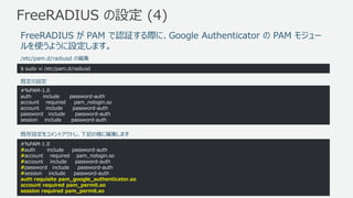 © 2017, Amazon Web Services, Inc. or its Affiliates. All rights reserved.
FreeRADIUS の設定 (4)
$ sudo vi /etc/pam.d/radiusd
#%PAM-1.0
auth include password-auth
account required pam_nologin.so
account include password-auth
password include password-auth
session include password-auth
/etc/pam.d/radiusd の編集
FreeRADIUS が PAM で認証する際に、Google Authenticator の PAM モジュー
ルを使うように設定します。
既定の設定
#%PAM-1.0
#auth include password-auth
#account required pam_nologin.so
#account include password-auth
#password include password-auth
#session include password-auth
auth requisite pam_google_authenticator.so
account required pam_permit.so
session required pam_permit.so
既存設定をコメントアウトし、下記の様に編集します
 