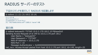 © 2017, Amazon Web Services, Inc. or its Affiliates. All rights reserved.
RADIUS サーバーのテスト
$ radtest testuser01 737345 10.0.2.170:1812 10 P@ssw0rd!
Sending Access-Request of id 149 to 10.0.2.170 port 1812
User-Name = "testuser01"
User-Password = "737345"
NAS-IP-Address = 10.0.2.170
NAS-Port = 10
Message-Authenticator = 0x00000000000000000000000000000000
rad_recv: Access-Accept packet from host 10.0.2.170 port 1812, id=149, length=20
下記のコマンドを実行して RADIUS を起動します
$ radtest (1) (2) (3):1812 10 (4)
(1) ユーザー名
(2) ワンタイムパスワード
(3) RADIUSサーバーの IP アドレス
(4) “/etc/raddb/clients.conf” に設定した “secret” の値
実行例
 