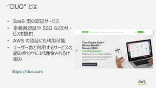 © 2017, Amazon Web Services, Inc. or its Affiliates. All rights reserved.
“DUO” とは
• SaaS 型の認証サービス
• 多要素認証や SSO などのサー
ビスを提供
• AWS の認証にも利用可能
• ユーザー数と利用するサービスの
組み合わせにより課金される仕
組み
https://duo.com
 