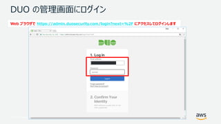 © 2017, Amazon Web Services, Inc. or its Affiliates. All rights reserved.
DUO の管理画面にログイン
Web ブラウザで https://admin.duosecurity.com/login?next=%2F にアクセスしてログインします
 