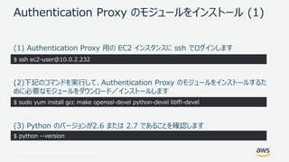 © 2017, Amazon Web Services, Inc. or its Affiliates. All rights reserved.
Authentication Proxy のモジュールをインストール (1)
(1) Authentication Proxy 用の EC2 インスタンスに ssh でログインします
(2)下記のコマンドを実行して、Authentication Proxy のモジュールをインストールするた
めに必要なモジュールをダウンロード／インストールします
(3) Python のバージョンが2.6 または 2.7 であることを確認します
$ ssh ec2-user@10.0.2.232
$ sudo yum install gcc make openssl-devel python-devel libffi-devel
$ python --version
 