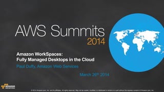 © 2014 Amazon.com, Inc. and its affiliates. All rights reserved. May not be copied, modified, or distributed in whole or in part without the express consent of Amazon.com, Inc.
Amazon WorkSpaces:
Fully Managed Desktops in the Cloud
Paul Duffy, Amazon Web Services
March 26th 2014
 