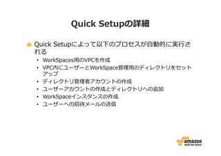 Quick Setupの詳細 
Quick Setupによって以下のプロセスが自動的に実⾏さ 
れる 
• WorkSpaces⽤のVPCを作成 
• VPC内にユーザーとWorkSpace管理⽤のディレクトリをセット 
アップ 
• ディレクトリ管理者アカウントの作成 
• ユーザーアカウントの作成とディレクトリへの追加 
• WorkSpaceインスタンスの作成 
• ユーザーへの招待メールの送信 
 