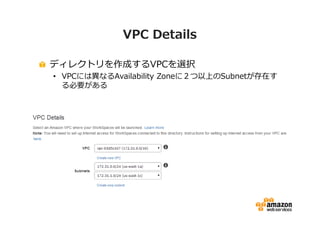 VPC Details 
ディレクトリを作成するVPCを選択 
• VPCには異なるAvailability Zoneに２つ以上のSubnetが存在す 
る必要がある 
 
