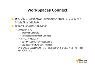 WorkSpaces Connect 
オンプレミスのActive Directoryと接続してディレクト 
リ認証を⾏う仕組み 
前提として必要となるもの 
• Amazon VPC 
• Internet Gateway 
• VPN接続またはDirect Connect 
• ドメインアカウント 
• ユーザーとグループへの読み取り 
• コンピュータオブジェクトの作成 
• オンプレミスのDNSサーバーまたはドメインコントローラー2台 
のIPアドレス 
 