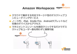 Amazon Workspaces 
クラウドで動作する完全マネージド型のデスクトップコ 
ンピューテイングサービス 
ノートPC、iPad、Kindle Fire、Androidタブレットなど 
任意のデバイスからアクセス 
マネジメントコンソールを数回クリックするだけでデス 
クトップをユーザー数を問わずに展開可能 
 
