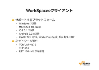 WorkSpacesクライアント 
サポートするプラットフォーム 
• Windows 7以降 
• Mac OS X 10.7以降 
• iOS 6.1.2以降 
• Android 2.3.5以降 
• Kindle Fire HDX, Kindle Fire Gen2, Fire 8.9, HD7 
ネットワーク要件 
• TCP/UDP 4172 
• TCP 443 
• RTT 100ms以下を推奨 
 