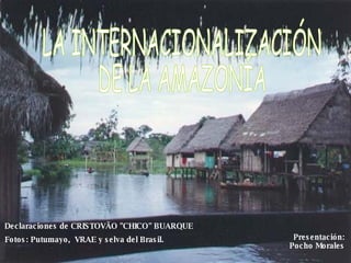 LA INTERNACIONALIZACIÓN DE LA AMAZONÍA  Declaraciones de CRISTOVÃO &quot;CHICO&quot; BUARQUE Fotos: Putumayo,  VRAE y selva del Brasil. Presentación: Pocho Morales 