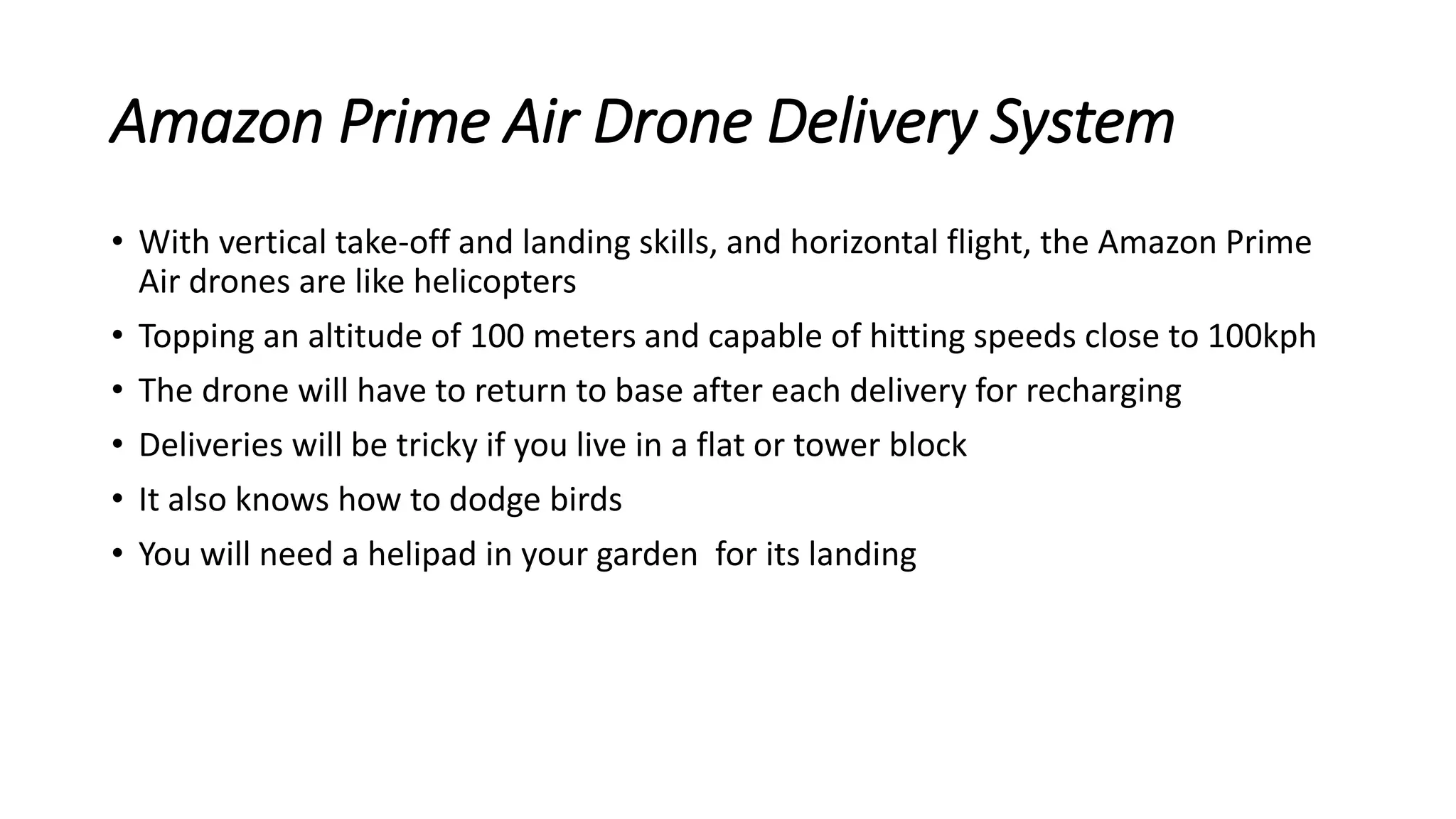 Amazon Prime Air Drone Delivery System
• With vertical take-off and landing skills, and horizontal flight, the Amazon Prime
Air drones are like helicopters
• Topping an altitude of 100 meters and capable of hitting speeds close to 100kph
• The drone will have to return to base after each delivery for recharging
• Deliveries will be tricky if you live in a flat or tower block
• It also knows how to dodge birds
• You will need a helipad in your garden for its landing
 