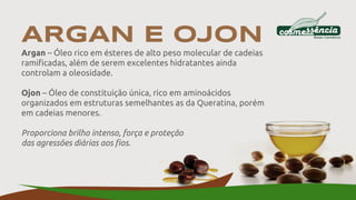 ARGAN E OJON
Argan – Óleo rico em ésteres de alto peso molecular de cadeias
ramificadas, além de serem excelentes hidratantes ainda
controlam a oleosidade.
Ojon – Óleo de constituição única, rico em aminoácidos
organizados em estruturas semelhantes as da Queratina, porém
em cadeias menores.
Proporciona brilho intenso, força e proteção
das agressões diárias aos fios.
 