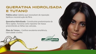 Público alvo: Cabelos que necessitam de reposição
lipídica e reconstrução da fibra.
Queratina Hidrolizada - Constituinte predominante da
fibra capilar, funciona como repositor de massa
preenchendo as falhas nas cutículas.
Óleo de Tutano – Confere excelente emoliência,
lubricidade e brilho.
QUERATINA HIDROLISADA
E TUTANO
 